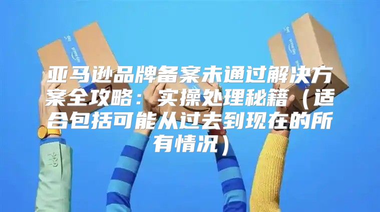 亚马逊品牌备案未通过解决方案全攻略：实操处理秘籍适合包括可能从过去到现在的所有情况