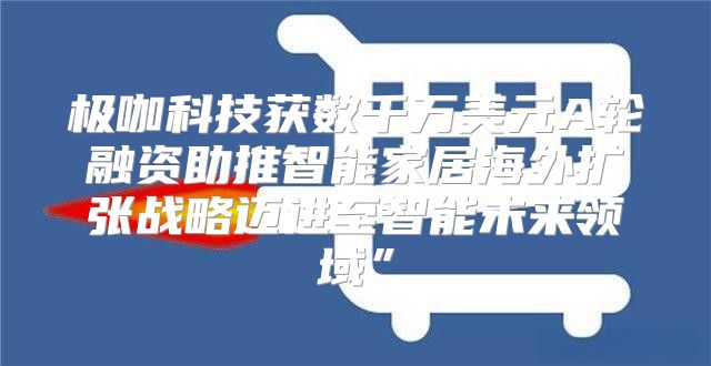 极咖科技获数千万美元A轮融资助推智能家居海外扩张战略迈进至智能未来领域”