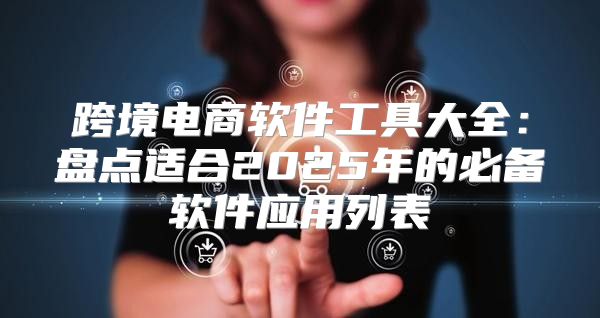 跨境电商软件工具大全：盘点适合2025年的必备软件应用列表