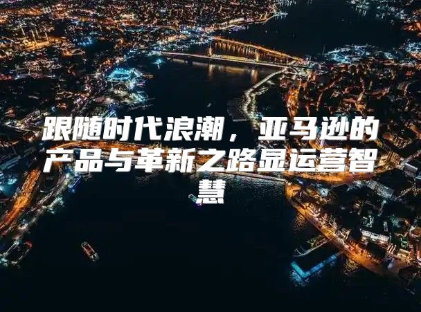 跟随时代浪潮，亚马逊的产品与革新之路显运营智慧