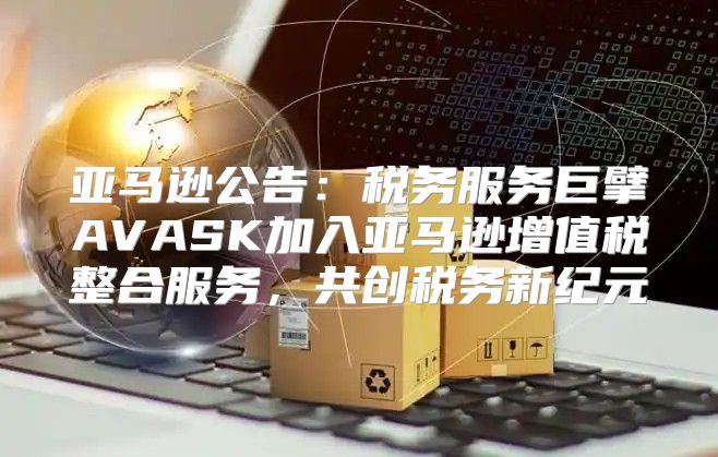 亚马逊公告：税务服务巨擘AVASK加入亚马逊增值税整合服务，共创税务新纪元