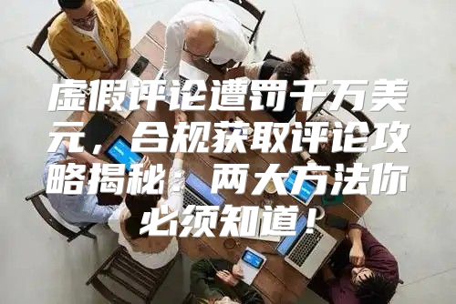虚假评论遭罚千万美元，合规获取评论攻略揭秘：两大方法你必须知道！