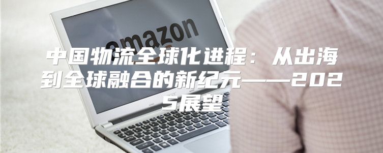中国物流全球化进程：从出海到全球融合的新纪元——2025展望