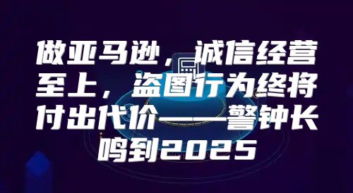 做亚马逊，诚信经营至上，盗图行为终将付出代价——警钟长鸣到2025