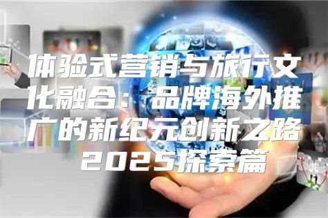 体验式营销与旅行文化融合：品牌海外推广的新纪元创新之路 2025探索篇