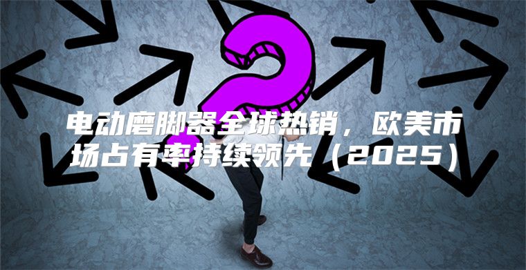 电动磨脚器全球热销，欧美市场占有率持续领先2025