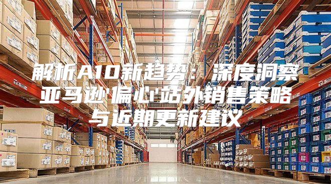 解析A10新趋势：深度洞察亚马逊'偏心'站外销售策略与近期更新建议