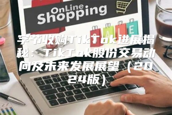 字节收购TikTok进展揭秘：TikTok股份交易动向及未来发展展望2025版