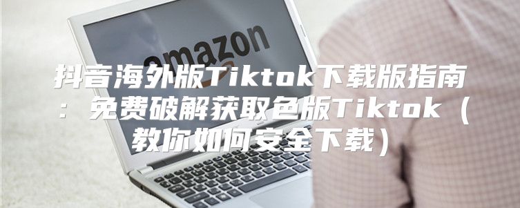 抖音海外版Tiktok下载版指南：免费破解获取色版Tiktok教你如何安全下载