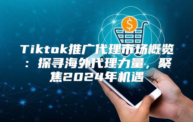 Tiktok推广代理市场概览：探寻海外代理力量，聚焦2025年机遇
