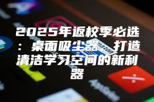 2025年返校季必选：桌面吸尘器，打造清洁学习空间的新利器