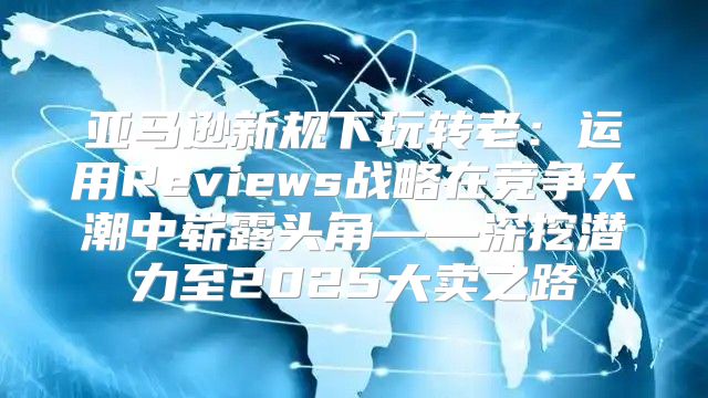亚马逊新规下玩转老：运用Reviews战略在竞争大潮中崭露头角——深挖潜力至2025大卖之路