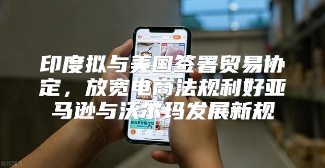 印度拟与美国签署贸易协定，放宽电商法规利好亚马逊与沃尔玛发展新规