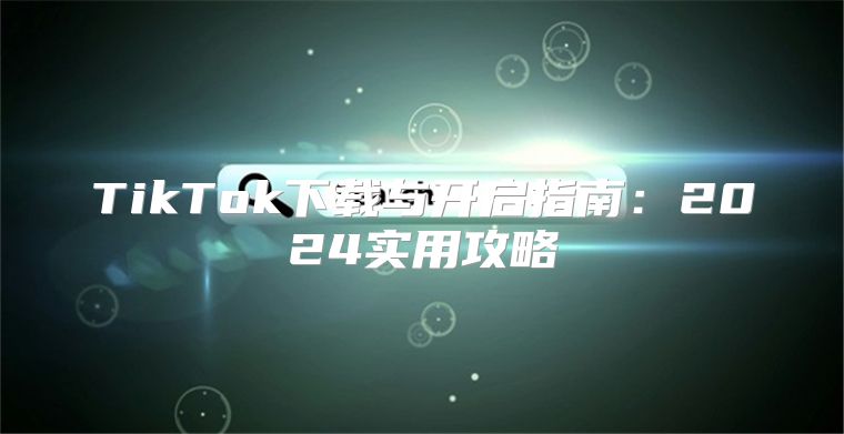 TikTok下载与开启指南：2025实用攻略