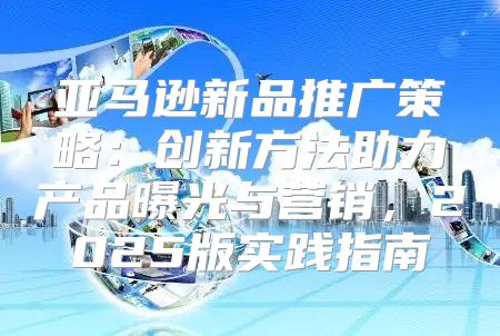 亚马逊新品推广策略：创新方法助力产品曝光与营销，2025版实践指南