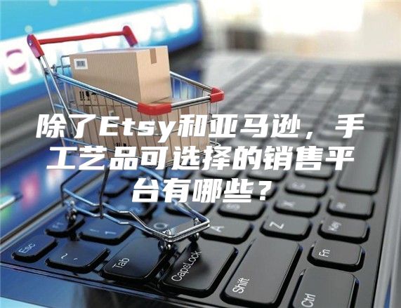 除了Etsy和亚马逊，手工艺品可选择的销售平台有哪些？