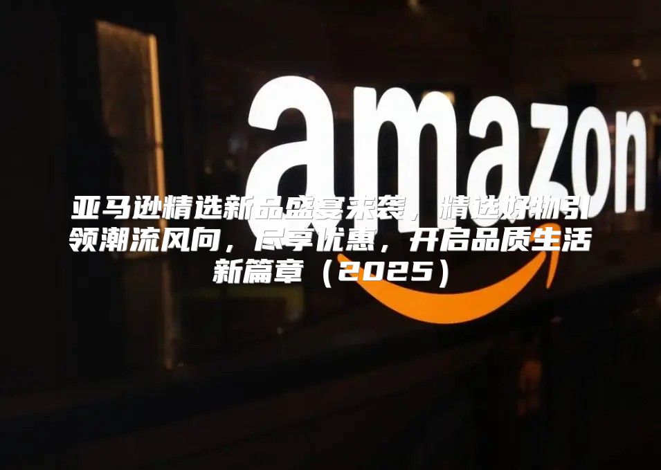 亚马逊精选新品盛宴来袭，精选好物引领潮流风向，尽享优惠，开启品质生活新篇章2025