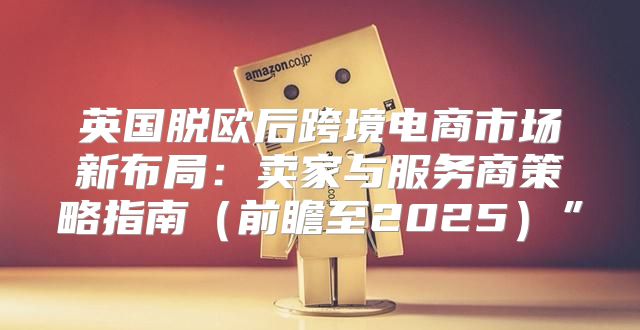 英国脱欧后跨境电商市场新布局：卖家与服务商策略指南前瞻至2025”