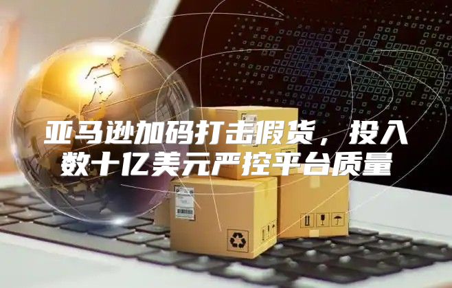 亚马逊加码打击假货，投入数十亿美元严控平台质量