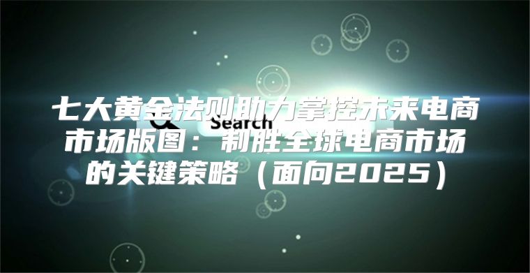 七大黄金法则助力掌控未来电商市场版图：制胜全球电商市场的关键策略面向2025