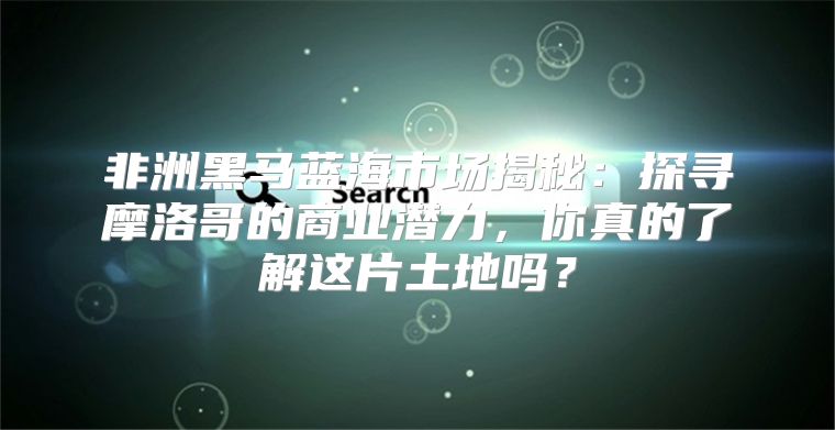 非洲黑马蓝海市场揭秘：探寻摩洛哥的商业潜力，你真的了解这片土地吗？
