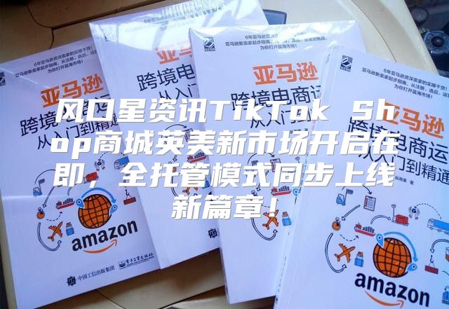 风口星资讯TikTok Shop商城英美新市场开启在即，全托管模式同步上线新篇章！