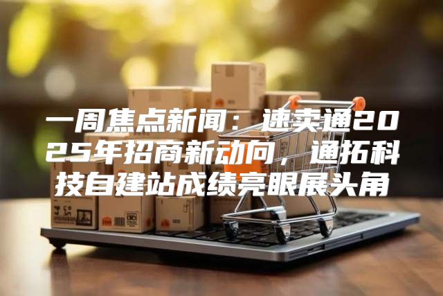 一周焦点新闻：速卖通2025年招商新动向，通拓科技自建站成绩亮眼展头角