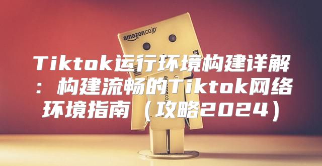 Tiktok运行环境构建详解：构建流畅的Tiktok网络环境指南攻略2025