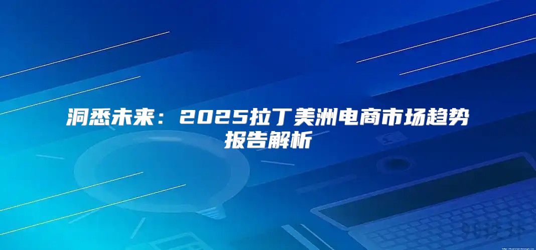 洞悉未来：2025拉丁美洲电商市场趋势报告解析