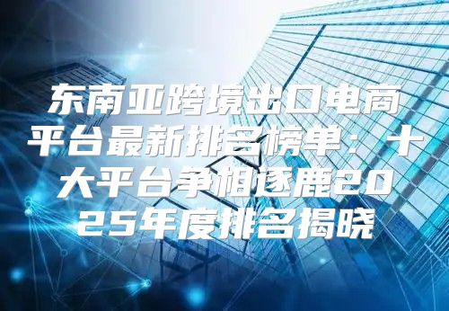 东南亚跨境出口电商平台最新排名榜单：十大平台争相逐鹿2025年度排名揭晓
