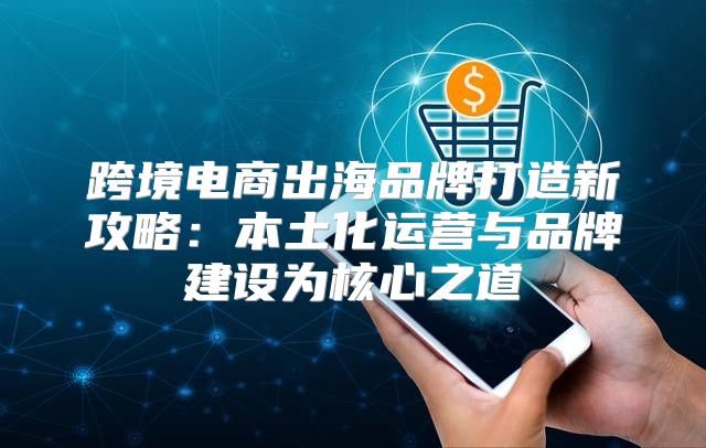 跨境电商出海品牌打造新攻略：本土化运营与品牌建设为核心之道