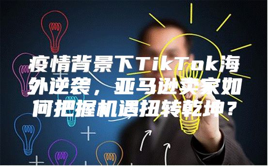 疫情背景下TikTok海外逆袭，亚马逊卖家如何把握机遇扭转乾坤？