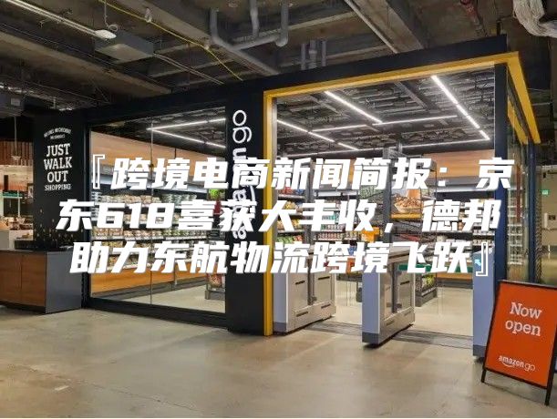 『跨境电商新闻简报：京东618喜获大丰收，德邦助力东航物流跨境飞跃』