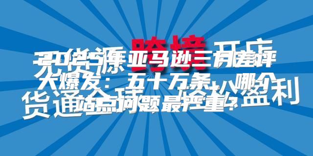 2025年亚马逊三月差评大爆发：五十万条，哪个站点问题最严重？