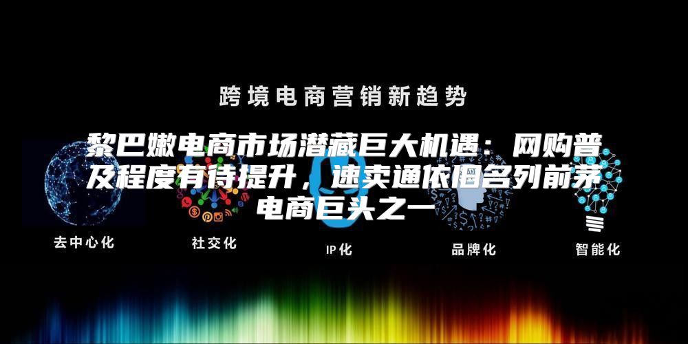 黎巴嫩电商市场潜藏巨大机遇：网购普及程度有待提升，速卖通依旧名列前茅电商巨头之一