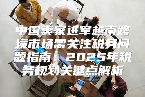 中国卖家进军越南跨境市场需关注税务问题指南：2025年税务规划关键点解析