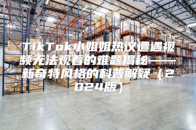 TikTok小姐姐热议遭遇视频无法观看的难题揭秘——新奇特风格的科普解疑2025版