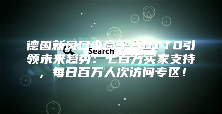 德国新风口电商平台OTTO引领未来趋势：七百万买家支持，每日百万人次访问专区！