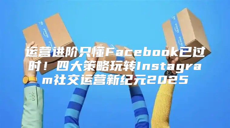 运营进阶只懂Facebook已过时！四大策略玩转Instagram社交运营新纪元2025