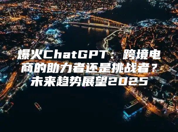 爆火ChatGPT：跨境电商的助力者还是挑战者？未来趋势展望2025