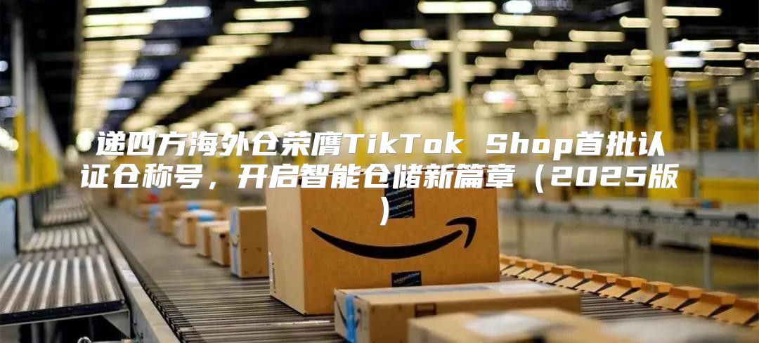 递四方海外仓荣膺TikTok Shop首批认证仓称号，开启智能仓储新篇章2025版
