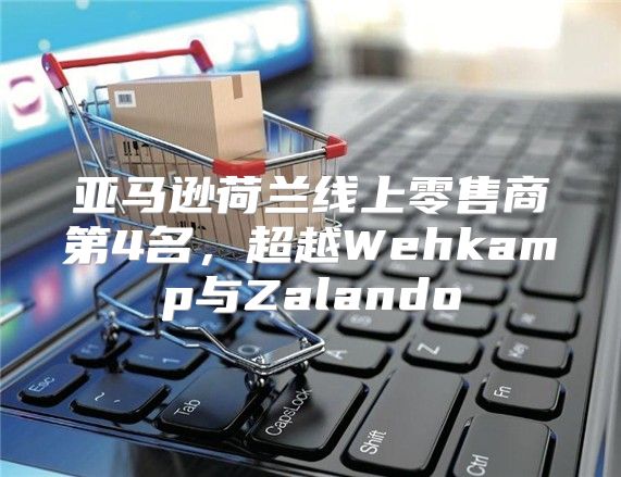 亚马逊荷兰线上零售商第4名，超越Wehkamp与Zalando