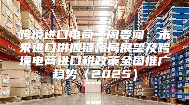 跨境进口电商一周要闻：未来进口供应链格局展望及跨境电商进口税政策全国推广趋势2025
