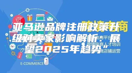 亚马逊品牌注册政策升级对卖家影响解析：展望2025年趋势”