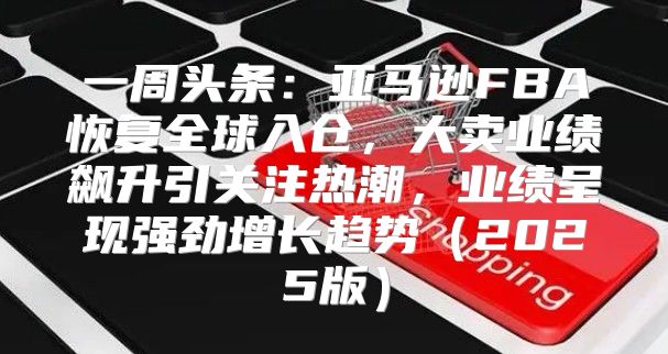 一周头条：亚马逊FBA恢复全球入仓，大卖业绩飙升引关注热潮，业绩呈现强劲增长趋势2025版