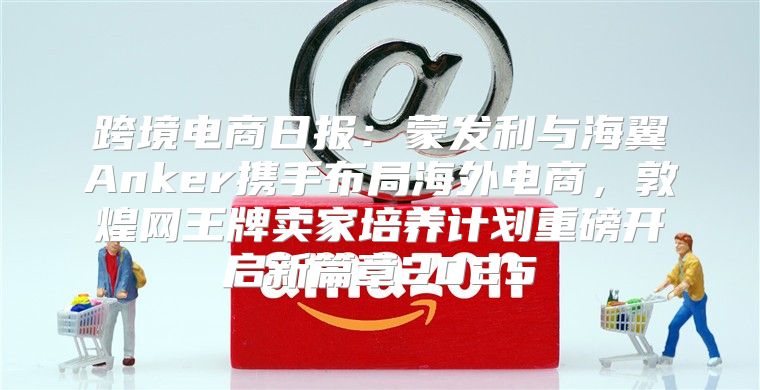 跨境电商日报：蒙发利与海翼Anker携手布局海外电商，敦煌网王牌卖家培养计划重磅开启新篇章2025