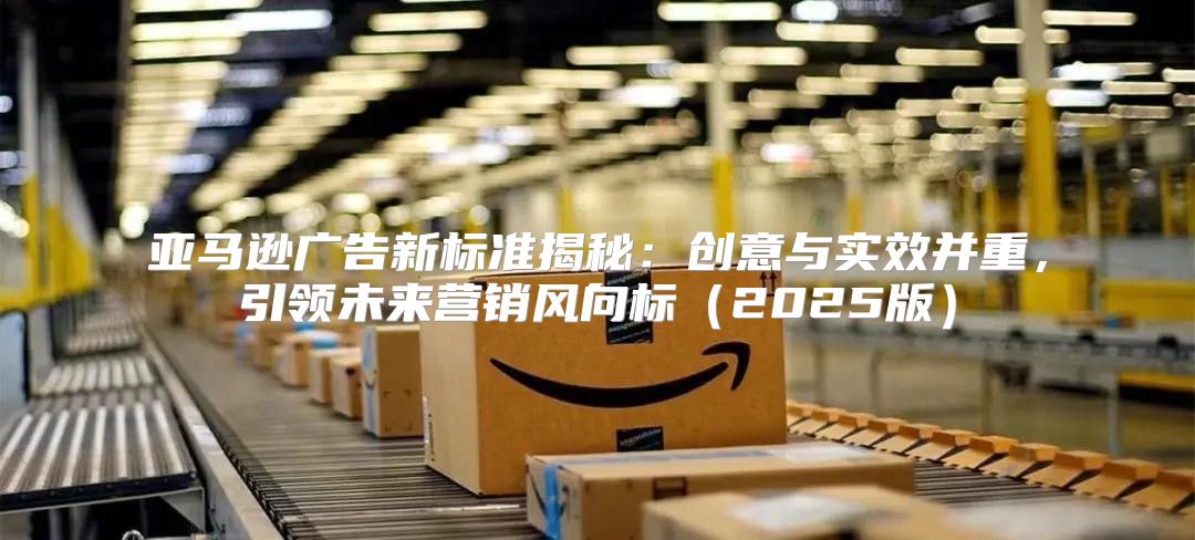 亚马逊广告新标准揭秘：创意与实效并重，引领未来营销风向标2025版