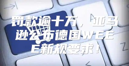 罚款逾十万，亚马逊公布德国WEEE新规要求！