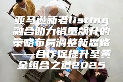 亚马逊新老listing融合助力销量飙升的策略布局调整新思路——合作促提升至黄金组合之道2025
