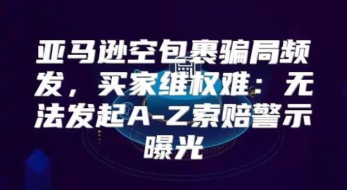 亚马逊空包裹骗局频发，买家维权难：无法发起A-Z索赔警示曝光